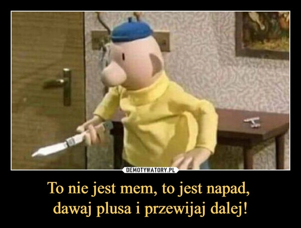 
    To nie jest mem, to jest napad,
dawaj plusa i przewijaj dalej! 