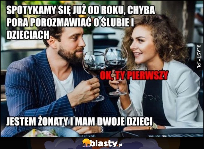 
    Spotykamy się już od roku chyba pora porozmawiac o slubie i dzieciach, ok ty pierwszy, jestem żonaty i mam dwoje dzieci