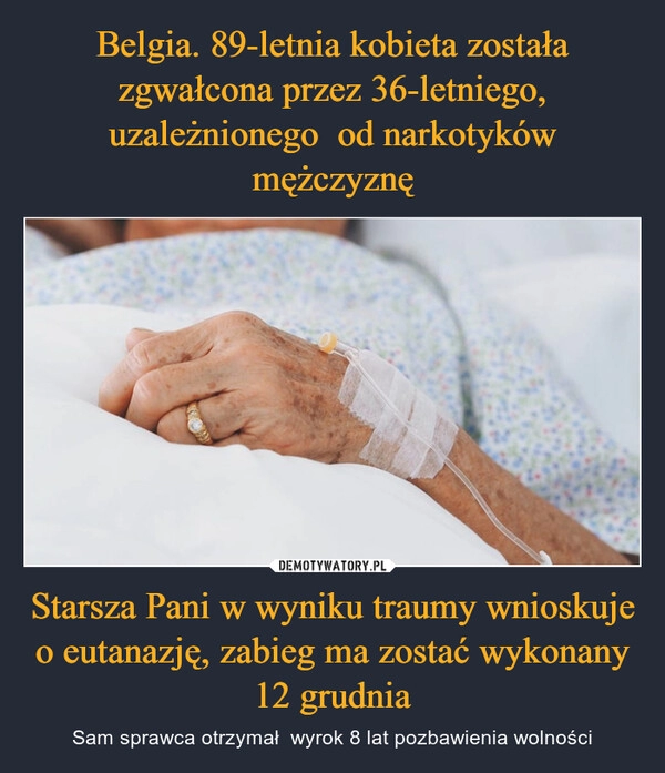 
    
Belgia. 89-letnia kobieta została zgwałcona przez 36-letniego, uzależnionego od narkotyków mężczyznę Starsza Pani w wyniku traumy wnioskuje o eutanazję, zabieg ma zostać wykonany 12 grudnia 