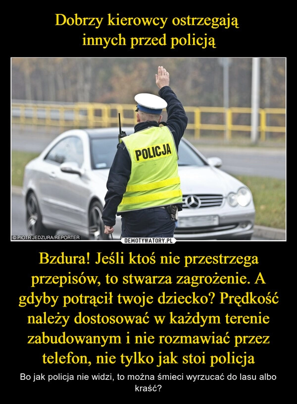 
    Dobrzy kierowcy ostrzegają 
innych przed policją Bzdura! Jeśli ktoś nie przestrzega przepisów, to stwarza zagrożenie. A gdyby potrącił twoje dziecko? Prędkość należy dostosować w każdym terenie zabudowanym i nie rozmawiać przez telefon, nie tylko jak stoi policja