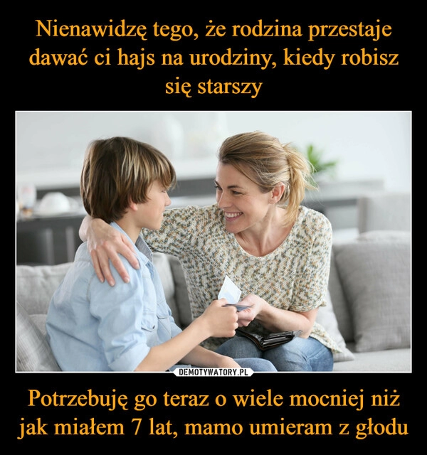 
    Nienawidzę tego, że rodzina przestaje dawać ci hajs na urodziny, kiedy robisz się starszy Potrzebuję go teraz o wiele mocniej niż jak miałem 7 lat, mamo umieram z głodu