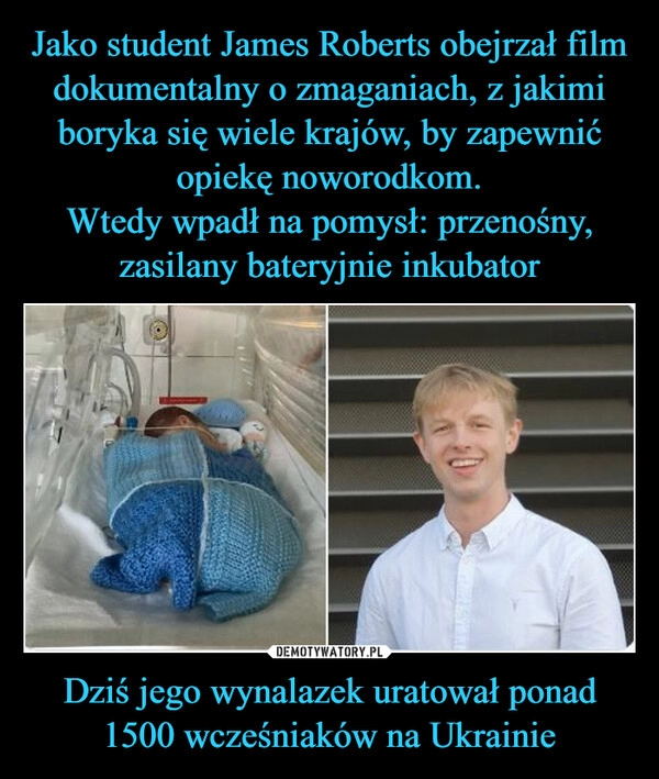 
    Jako student James Roberts obejrzał film dokumentalny o zmaganiach, z jakimi boryka się wiele krajów, by zapewnić opiekę noworodkom.
Wtedy wpadł na pomysł: przenośny, zasilany bateryjnie inkubator Dziś jego wynalazek uratował ponad 1500 wcześniaków na Ukrainie