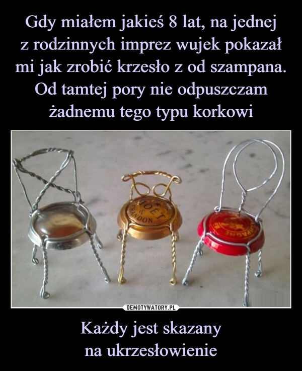 
    Gdy miałem jakieś 8 lat, na jednej
z rodzinnych imprez wujek pokazał
mi jak zrobić krzesło z od szampana.
Od tamtej pory nie odpuszczam żadnemu tego typu korkowi Każdy jest skazany
na ukrzesłowienie