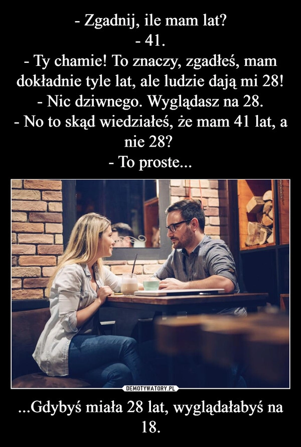 
    - Zgadnij, ile mam lat?
- 41.
- Ty chamie! To znaczy, zgadłeś, mam dokładnie tyle lat, ale ludzie dają mi 28!
- Nic dziwnego. Wyglądasz na 28.
- No to skąd wiedziałeś, że mam 41 lat, a nie 28? 
- To proste... ...Gdybyś miała 28 lat, wyglądałabyś na 18.