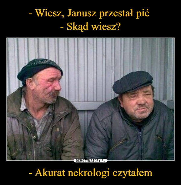 
    - Wiesz, Janusz przestał pić 
- Skąd wiesz? - Akurat nekrologi czytałem