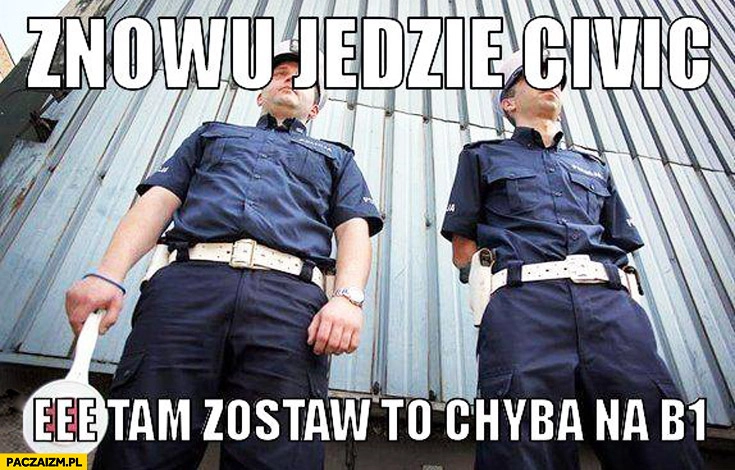 
    Znowu jedzie Civic, eee tam zostaw to chyba na B1 policjanci