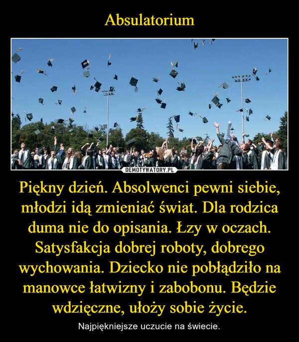 
    Absulatorium Piękny dzień. Absolwenci pewni siebie, młodzi idą zmieniać świat. Dla rodzica duma nie do opisania. Łzy w oczach. Satysfakcja dobrej roboty, dobrego wychowania. Dziecko nie pobłądziło na manowce łatwizny i zabobonu. Będzie wdzięczne, ułoży sobie życie.