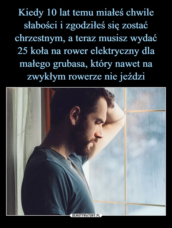 
    Kiedy 10 lat temu miałeś chwile słabości i zgodziłeś się zostać chrzestnym, a teraz musisz wydać
25 koła na rower elektryczny dla małego grubasa, który nawet na zwykłym rowerze nie jeździ