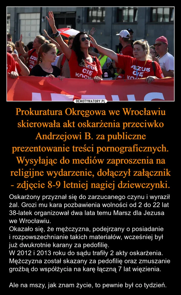 
    Prokuratura Okręgowa we Wrocławiu skierowała akt oskarżenia przeciwko Andrzejowi B. za publiczne prezentowanie treści pornograficznych. Wysyłając do mediów zaproszenia na religijne wydarzenie, dołączył załącznik - zdjęcie 8-9 letniej nagiej dziewczynki.