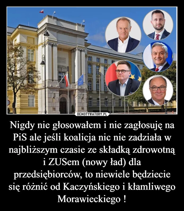 
    Nigdy nie głosowałem i nie zagłosuję na PiS ale jeśli koalicja nic nie zadziała w najbliższym czasie ze składką zdrowotną i ZUSem (nowy ład) dla przedsiębiorców, to niewiele będziecie się różnić od Kaczyńskiego i kłamliwego Morawieckiego !