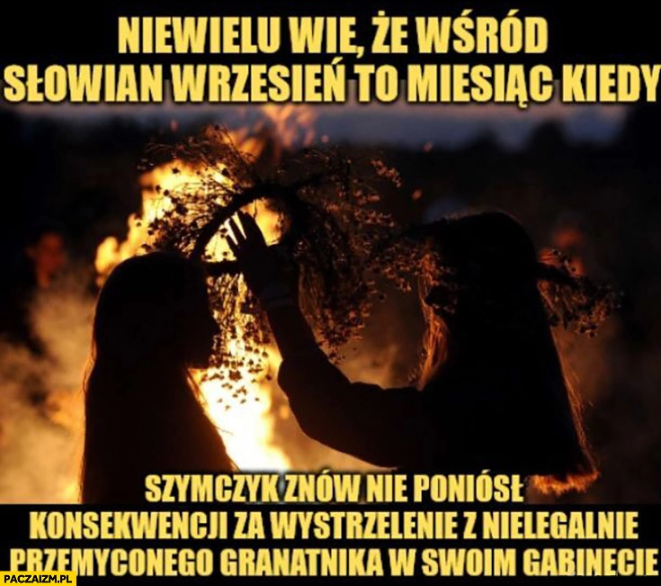 
    Niewielu wie, że wśród Słowian wrzesień to miesiąc kiedy Szymczyk znów nie poniósł konsekwencji za wystrzelenie z nielegalnie przemyconego granatnika w swoim gabinecie