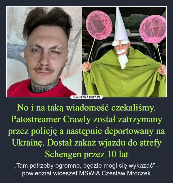 
    No i na taką wiadomość czekaliśmy. Patostreamer Crawly został zatrzymany przez policję a następnie deportowany na Ukrainę. Dostał zakaz wjazdu do strefy Schengen przez 10 lat