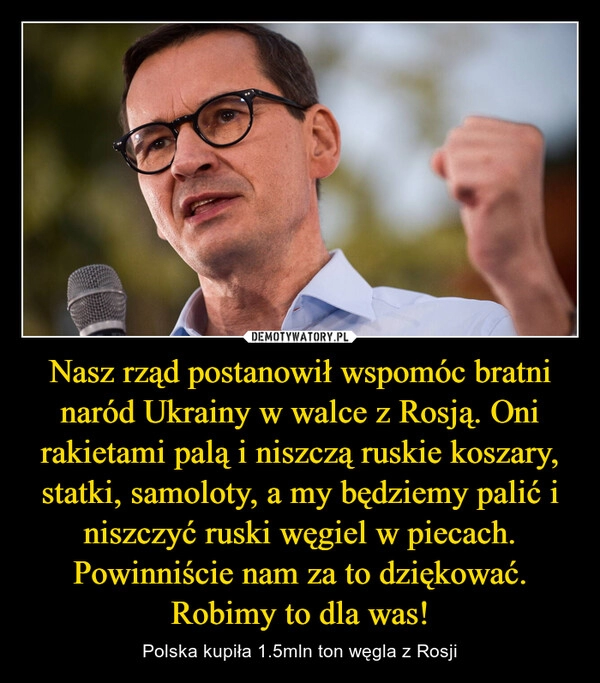 
    Nasz rząd postanowił wspomóc bratni naród Ukrainy w walce z Rosją. Oni rakietami palą i niszczą ruskie koszary, statki, samoloty, a my będziemy palić i niszczyć ruski węgiel w piecach. Powinniście nam za to dziękować. Robimy to dla was!