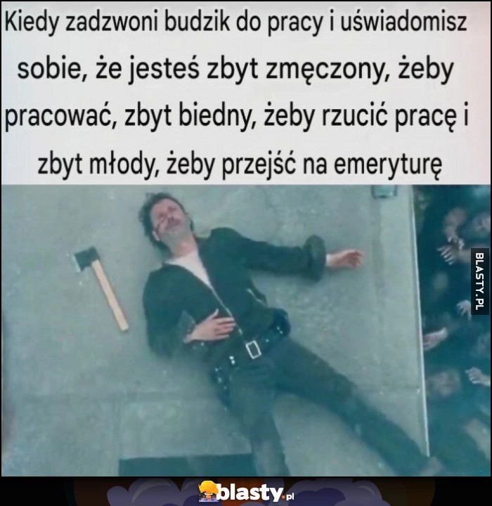 
    Kiedy zadzwoni budzik do pracy i uświadomisz sobie, że jesteś zbyt zmęczony, żeby pracować, zbyt biedny, żeby rzucić prace i zbyt młody, żeby przejść na emeryturę
