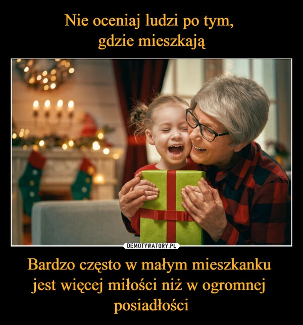 
    
Nie oceniaj ludzi po tym,
gdzie mieszkają Bardzo często w małym mieszkanku
jest więcej miłości niż w ogromnej
posiadłości 