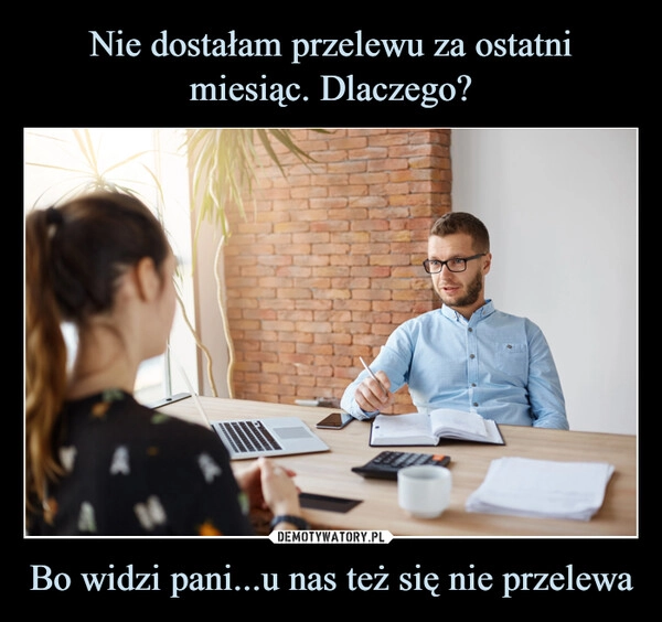 
    Nie dostałam przelewu za ostatni miesiąc. Dlaczego? Bo widzi pani...u nas też się nie przelewa