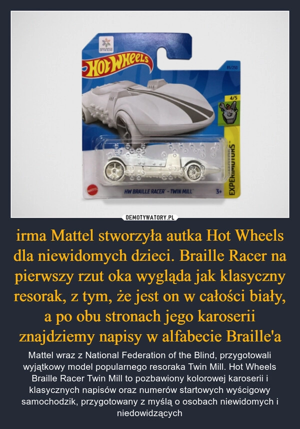 
    irma Mattel stworzyła autka Hot Wheels dla niewidomych dzieci. Braille Racer na pierwszy rzut oka wygląda jak klasyczny resorak, z tym, że jest on w całości biały, a po obu stronach jego karoserii znajdziemy napisy w alfabecie Braille'a