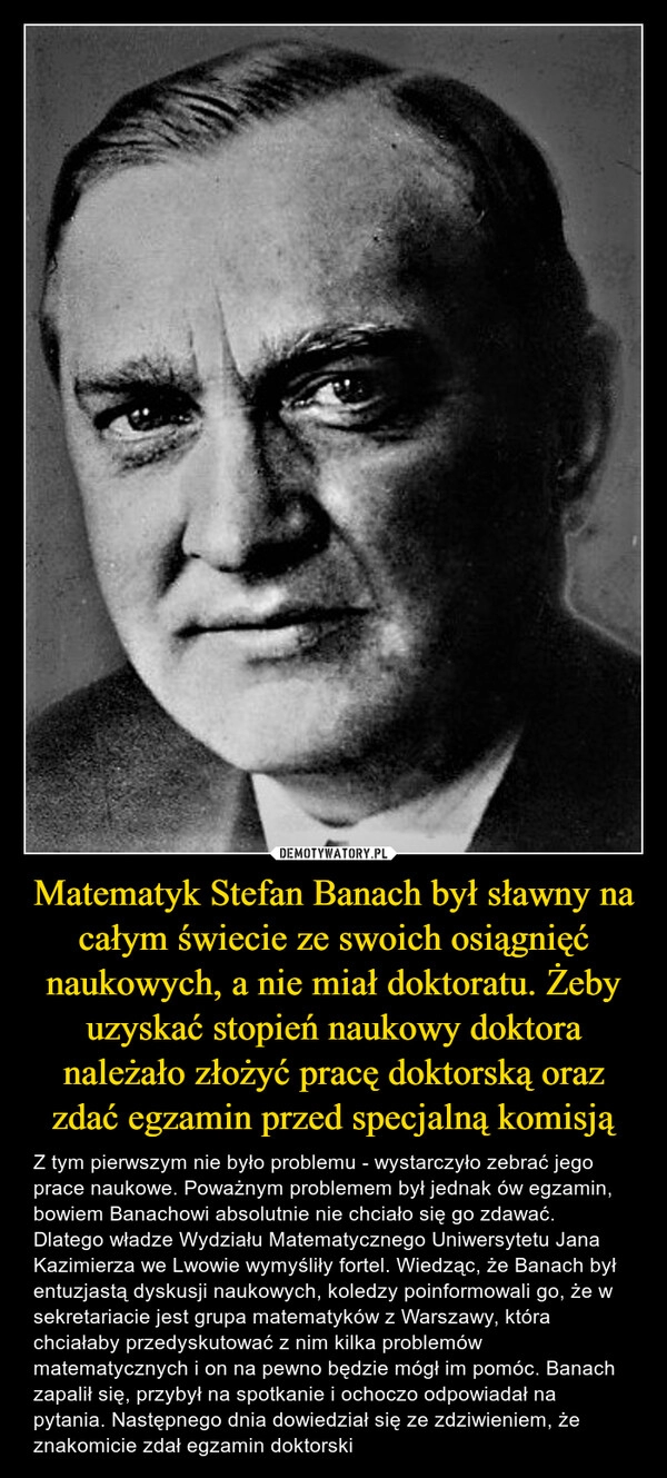 
    Matematyk Stefan Banach był sławny na całym świecie ze swoich osiągnięć naukowych, a nie miał doktoratu. Żeby uzyskać stopień naukowy doktora należało złożyć pracę doktorską oraz zdać egzamin przed specjalną komisją