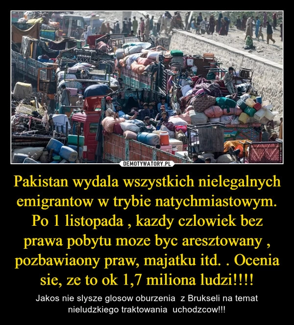 
    Pakistan wydala wszystkich nielegalnych emigrantow w trybie natychmiastowym. Po 1 listopada , kazdy czlowiek bez prawa pobytu moze byc aresztowany , pozbawiaony praw, majatku itd. . Ocenia sie, ze to ok 1,7 miliona ludzi!!!!