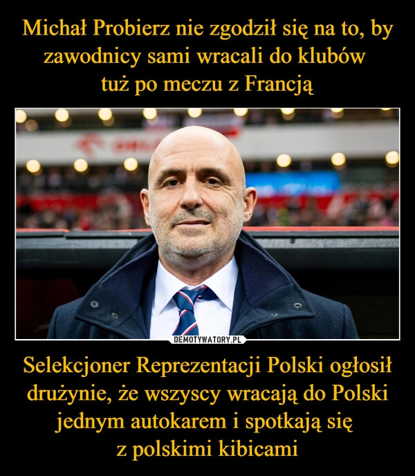 
    Michał Probierz nie zgodził się na to, by zawodnicy sami wracali do klubów 
tuż po meczu z Francją Selekcjoner Reprezentacji Polski ogłosił drużynie, że wszyscy wracają do Polski jednym autokarem i spotkają się 
z polskimi kibicami