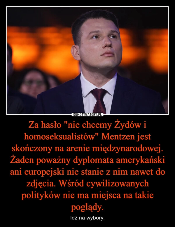 
    Za hasło "nie chcemy Żydów i homoseksualistów" Mentzen jest skończony na arenie międzynarodowej. Żaden poważny dyplomata amerykański ani europejski nie stanie z nim nawet do zdjęcia. Wśród cywilizowanych polityków nie ma miejsca na takie poglądy.