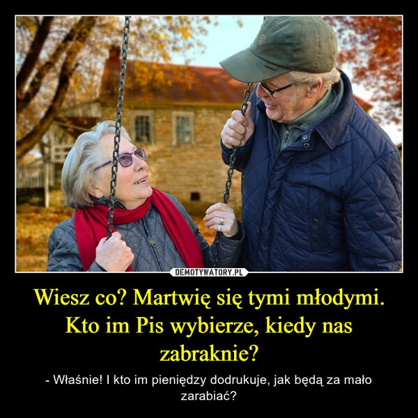 
    Wiesz co? Martwię się tymi młodymi. Kto im Pis wybierze, kiedy nas zabraknie?