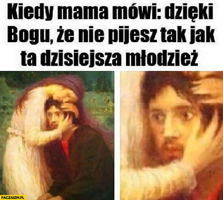 
    Kiedy mama mówi dzięki Bogu, że nie pijesz tak jak ta dzisiejsza młodzież przerażone spojrzenie