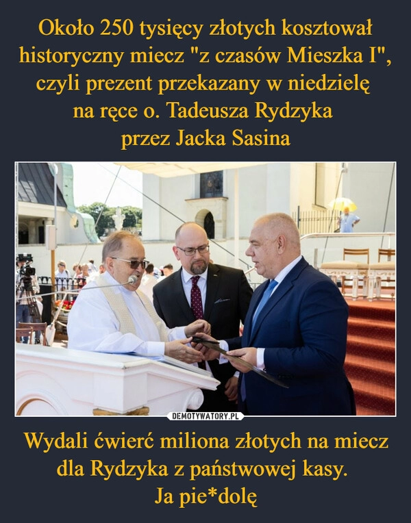 
    Około 250 tysięcy złotych kosztował historyczny miecz "z czasów Mieszka I", czyli prezent przekazany w niedzielę 
na ręce o. Tadeusza Rydzyka 
przez Jacka Sasina Wydali ćwierć miliona złotych na miecz dla Rydzyka z państwowej kasy. 
Ja pie*dolę