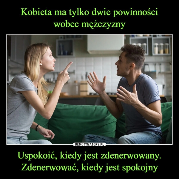 
    Kobieta ma tylko dwie powinności wobec mężczyzny Uspokoić, kiedy jest zdenerwowany. Zdenerwować, kiedy jest spokojny