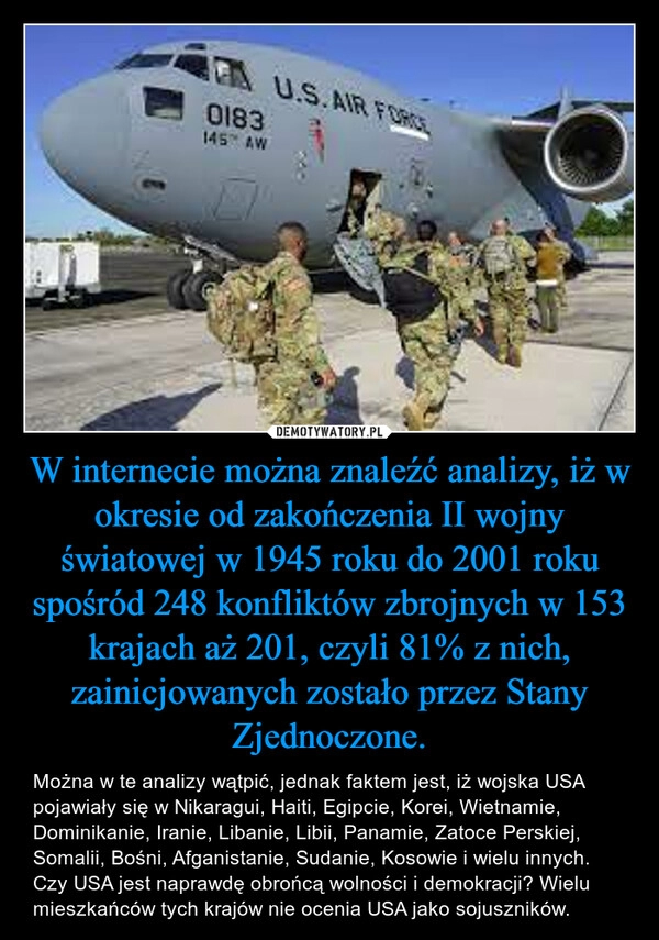 
    W internecie można znaleźć analizy, iż w okresie od zakończenia II wojny światowej w 1945 roku do 2001 roku spośród 248 konfliktów zbrojnych w 153 krajach aż 201, czyli 81% z nich, zainicjowanych zostało przez Stany Zjednoczone.