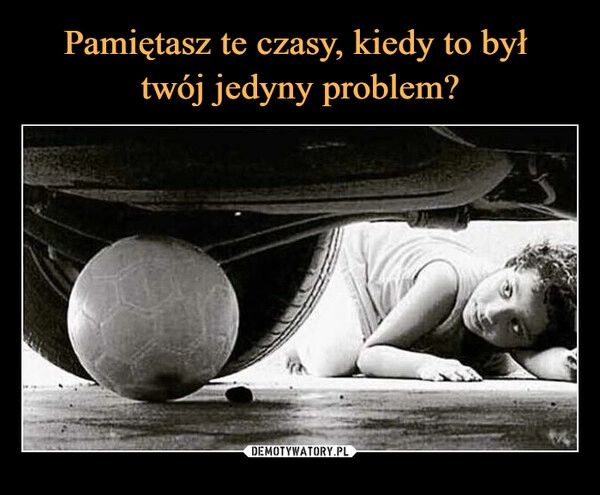 
    Pamiętasz te czasy, kiedy to był 
twój jedyny problem?