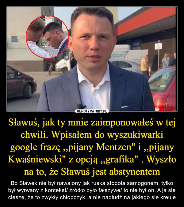 
    Sławuś, jak ty mnie zaimponowałeś w tej chwili. Wpisałem do wyszukiwarki google frazę ,,pijany Mentzen" i ,,pijany Kwaśniewski" z opcją ,,grafika" . Wyszło na to, że Sławuś jest abstynentem