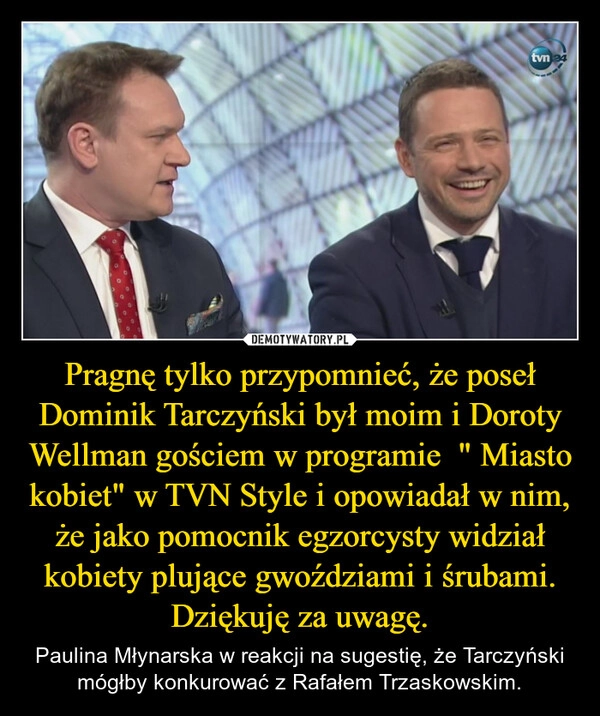 
    Pragnę tylko przypomnieć, że poseł Dominik Tarczyński był moim i Doroty Wellman gościem w programie  " Miasto kobiet" w TVN Style i opowiadał w nim, że jako pomocnik egzorcysty widział kobiety plujące gwoździami i śrubami. Dziękuję za uwagę.