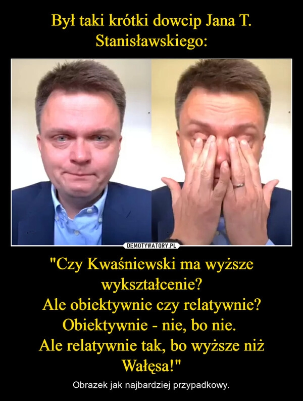 
    Był taki krótki dowcip Jana T. Stanisławskiego: "Czy Kwaśniewski ma wyższe wykształcenie?
Ale obiektywnie czy relatywnie?
Obiektywnie - nie, bo nie. 
Ale relatywnie tak, bo wyższe niż Wałęsa!"