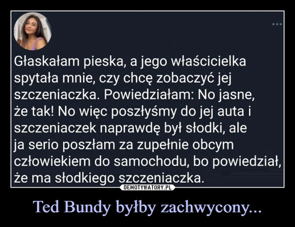 
    Ted Bundy byłby zachwycony...