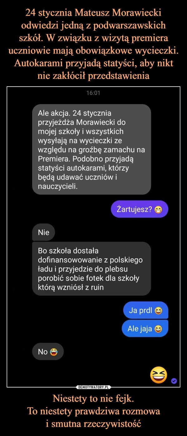 
    24 stycznia Mateusz Morawiecki odwiedzi jedną z podwarszawskich szkół. W związku z wizytą premiera uczniowie mają obowiązkowe wycieczki. Autokarami przyjadą statyści, aby nikt nie zakłócił przedstawienia Niestety to nie fejk.
To niestety prawdziwa rozmowa
i smutna rzeczywistość 