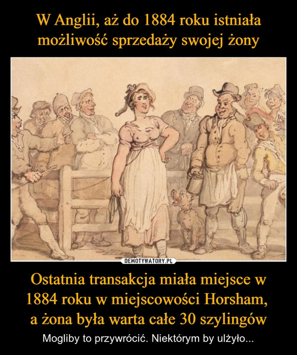 
    W Anglii, aż do 1884 roku istniała możliwość sprzedaży swojej żony Ostatnia transakcja miała miejsce w 1884 roku w miejscowości Horsham, 
a żona była warta całe 30 szylingów