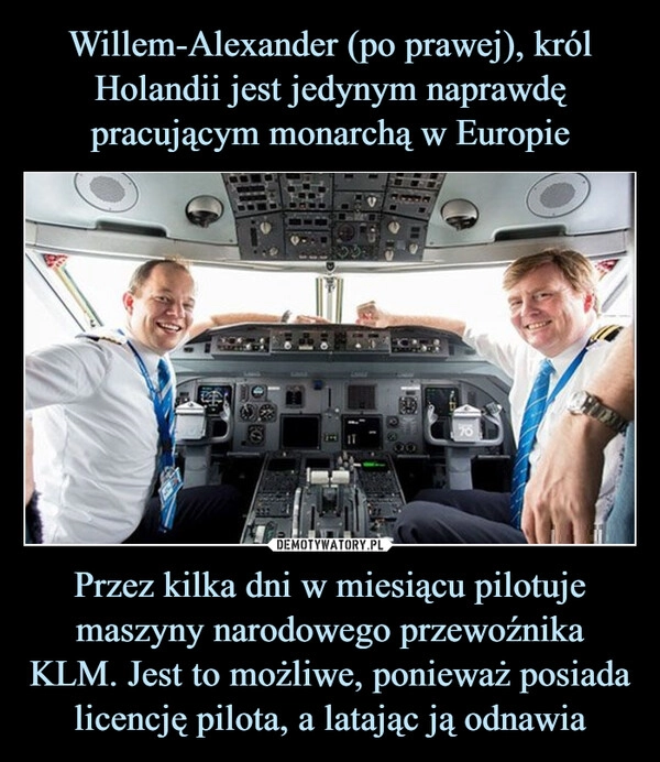 
    Willem-Alexander (po prawej), król Holandii jest jedynym naprawdę pracującym monarchą w Europie Przez kilka dni w miesiącu pilotuje maszyny narodowego przewoźnika KLM. Jest to możliwe, ponieważ posiada licencję pilota, a latając ją odnawia