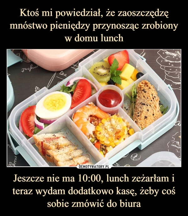 
    Ktoś mi powiedział, że zaoszczędzę mnóstwo pieniędzy przynosząc zrobiony w domu lunch Jeszcze nie ma 10:00, lunch zeżarłam i teraz wydam dodatkowo kasę, żeby coś sobie zmówić do biura