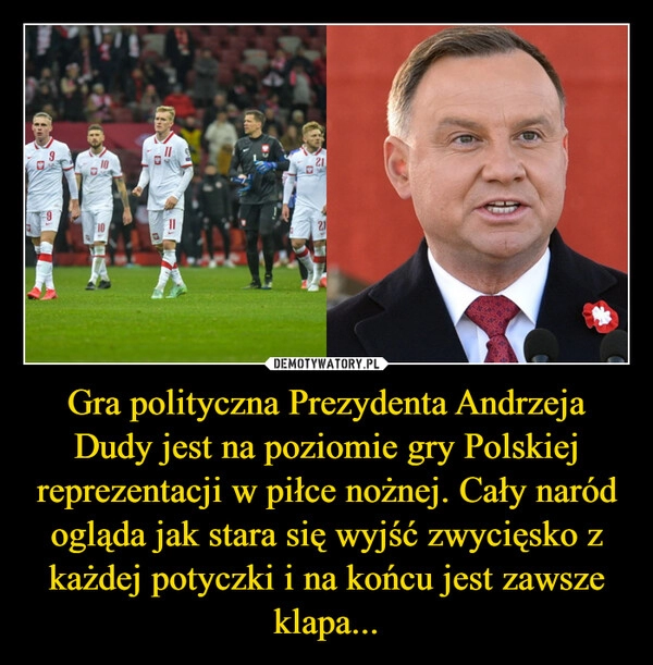 
    Gra polityczna Prezydenta Andrzeja Dudy jest na poziomie gry Polskiej reprezentacji w piłce nożnej. Cały naród ogląda jak stara się wyjść zwycięsko z każdej potyczki i na końcu jest zawsze klapa...