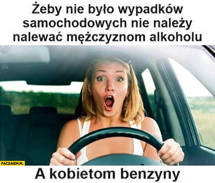 
    Żeby nie było wypadków samochodowych nie należy nalewać mężczyznom alkoholu, a kobietom benzyny