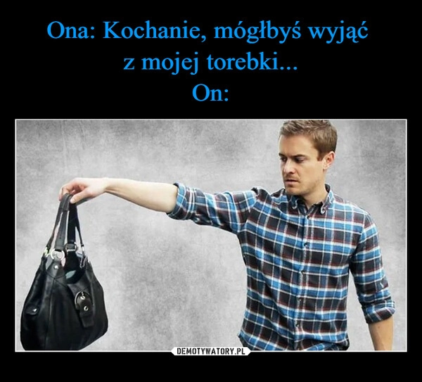 
    Ona: Kochanie, mógłbyś wyjąć 
z mojej torebki...
On: