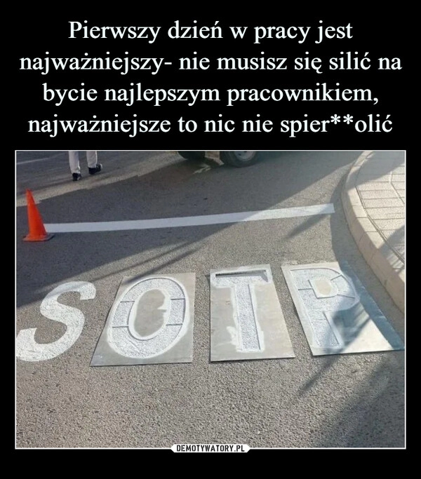 
    
Pierwszy dzień w pracy jest najważniejszy- nie musisz się silić na bycie najlepszym pracownikiem, najważniejsze to nic nie spier**olić 