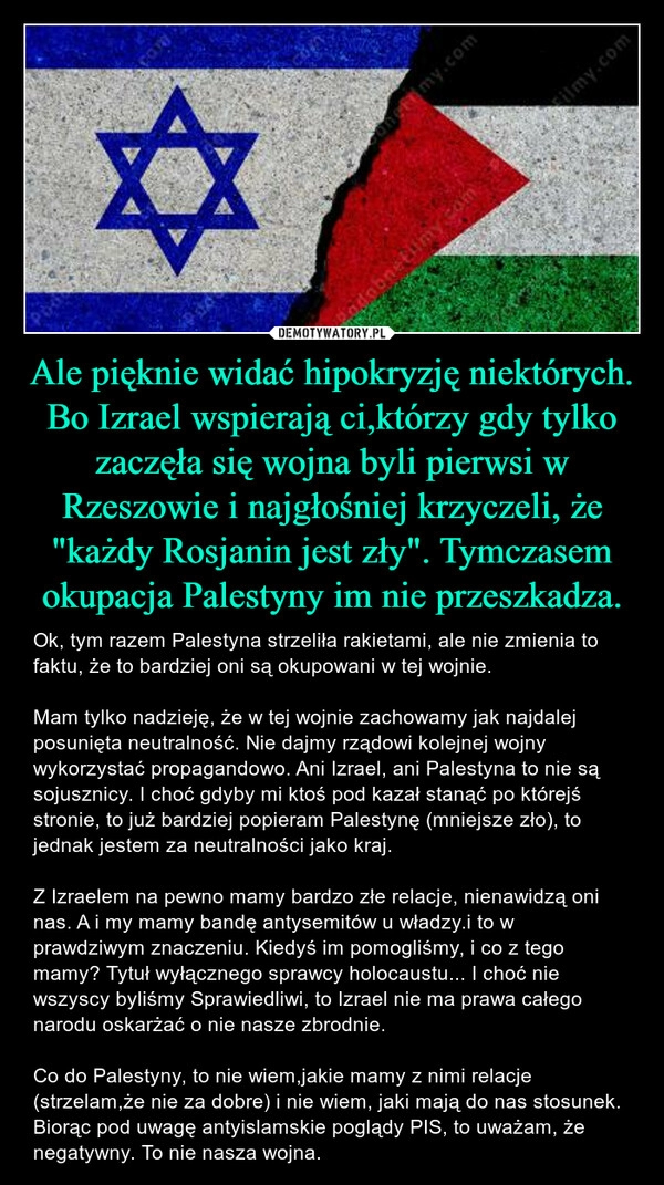 
    Ale pięknie widać hipokryzję niektórych. Bo Izrael wspierają ci,którzy gdy tylko zaczęła się wojna byli pierwsi w Rzeszowie i najgłośniej krzyczeli, że "każdy Rosjanin jest zły". Tymczasem okupacja Palestyny im nie przeszkadza.