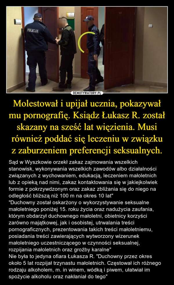 
    Molestował i upijał ucznia, pokazywał mu pornografię. Ksiądz Łukasz R. został skazany na sześć lat więzienia. Musi również poddać się leczeniu w związku z zaburzeniem preferencji seksualnych.