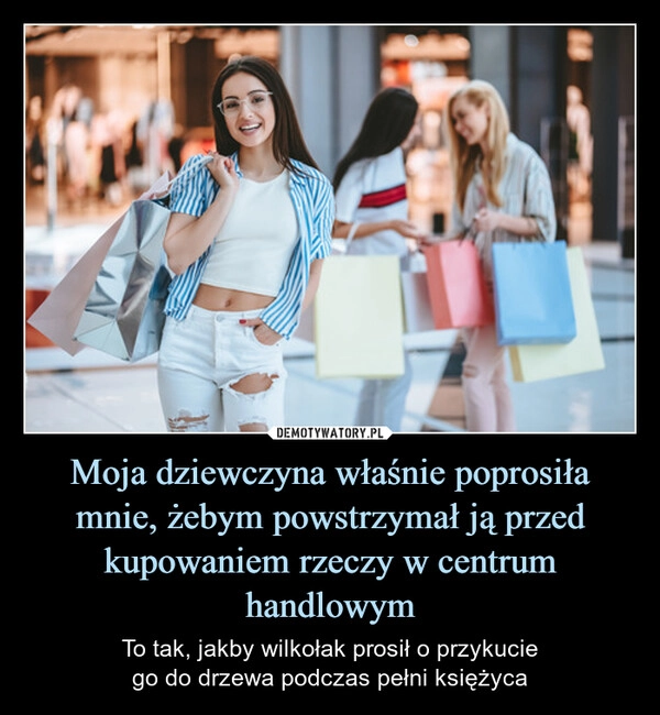 
    Moja dziewczyna właśnie poprosiła mnie, żebym powstrzymał ją przed kupowaniem rzeczy w centrum handlowym