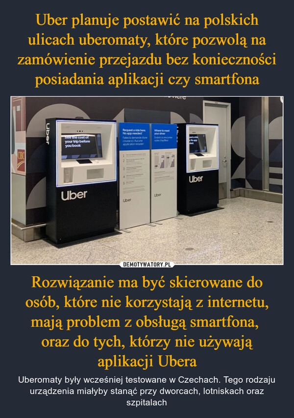 
    Uber planuje postawić na polskich ulicach uberomaty, które pozwolą na zamówienie przejazdu bez konieczności posiadania aplikacji czy smartfona Rozwiązanie ma być skierowane do osób, które nie korzystają z internetu, mają problem z obsługą smartfona, 
oraz do tych, którzy nie używają aplikacji Ubera