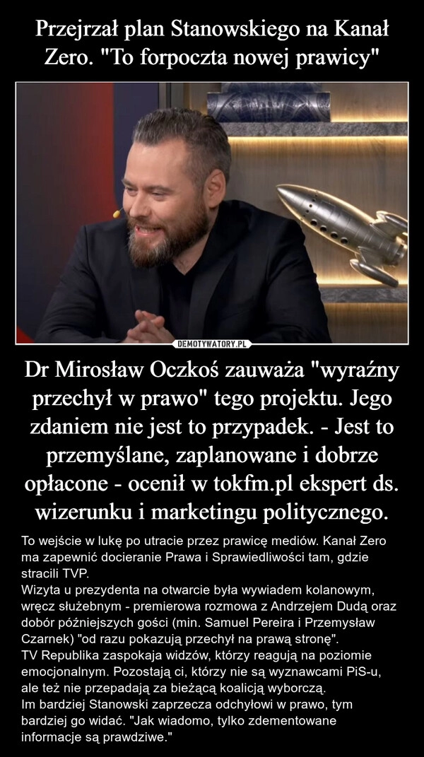 
    Przejrzał plan Stanowskiego na Kanał Zero. "To forpoczta nowej prawicy" Dr Mirosław Oczkoś zauważa "wyraźny przechył w prawo" tego projektu. Jego zdaniem nie jest to przypadek. - Jest to przemyślane, zaplanowane i dobrze opłacone - ocenił w tokfm.pl ekspert ds. wizerunku i marketingu politycznego.