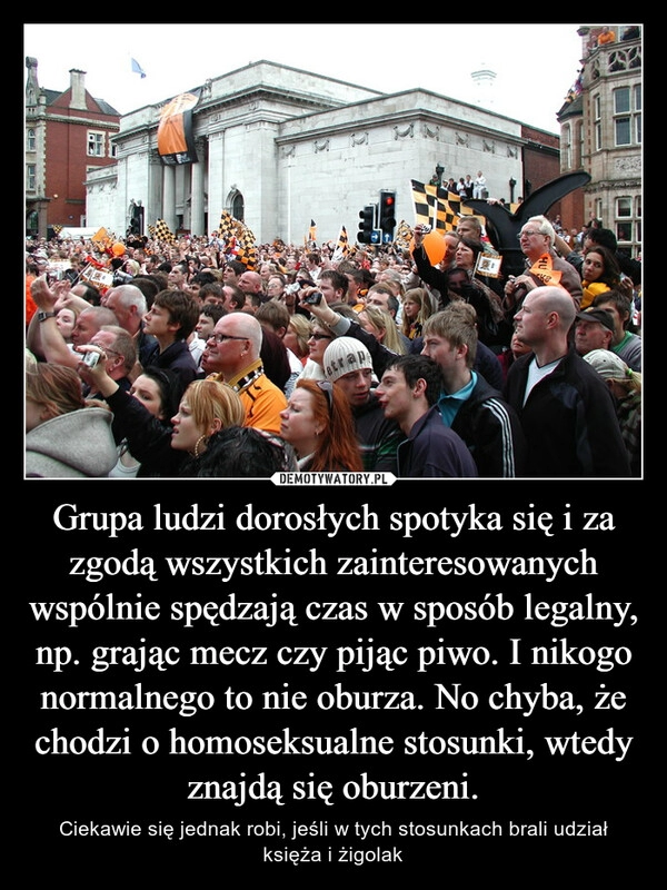 
    Grupa ludzi dorosłych spotyka się i za zgodą wszystkich zainteresowanych wspólnie spędzają czas w sposób legalny, np. grając mecz czy pijąc piwo. I nikogo normalnego to nie oburza. No chyba, że chodzi o homoseksualne stosunki, wtedy znajdą się oburzeni.