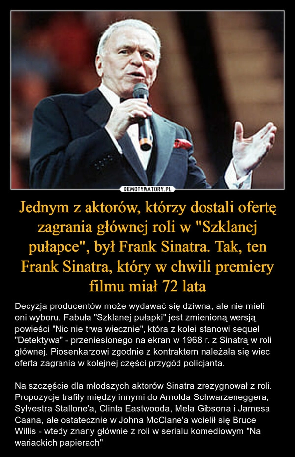 
    Jednym z aktorów, którzy dostali ofertę zagrania głównej roli w "Szklanej pułapce", był Frank Sinatra. Tak, ten Frank Sinatra, który w chwili premiery filmu miał 72 lata